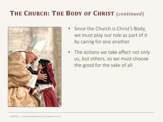 CHAPTER 1 – The Social Doctrine of the Catholic Church
THE CHURCH: THE BODY OF CHRIST (continued)
• Since the Church is Christ’s Body,
we must play our role as part of it
by caring for one another
• The actions we take affect not only
us, but others, so we must choose
the good for the sake of all
 