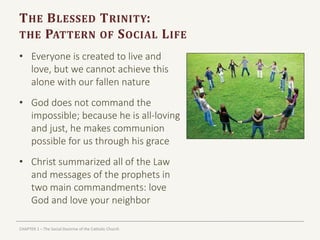 CHAPTER 1 – The Social Doctrine of the Catholic Church
THE BLESSED TRINITY:
THE PATTERN OF SOCIAL LIFE
• Everyone is created to live and
love, but we cannot achieve this
alone with our fallen nature
• God does not command the
impossible; because he is all-loving
and just, he makes communion
possible for us through his grace
• Christ summarized all of the Law
and messages of the prophets in
two main commandments: love
God and love your neighbor
 