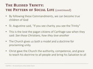 CHAPTER 1 – The Social Doctrine of the Catholic Church
THE BLESSED TRINITY:
THE PATTERN OF SOCIAL LIFE (continued)
• By following these Commandments, we can become true
children of God
• St. Augustine said, “If you see charity, you see the Trinity”
• This is the love the pagan citizens of Carthage saw when they
said: See those Christians, how they love another
• The Church gives us both a model and a doctrine for
proclaiming unity
• Christ gave the Church the authority, competence, and grace
to teach his doctrine to all people and bring his Salvation to all
 