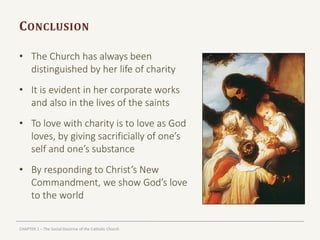 CHAPTER 1 – The Social Doctrine of the Catholic Church
CONCLUSION
• The Church has always been
distinguished by her life of charity
• It is evident in her corporate works
and also in the lives of the saints
• To love with charity is to love as God
loves, by giving sacrificially of one’s
self and one’s substance
• By responding to Christ’s New
Commandment, we show God’s love
to the world
 