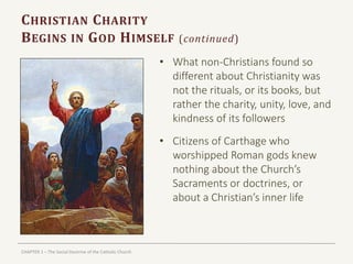CHAPTER 1 – The Social Doctrine of the Catholic Church
CHRISTIAN CHARITY
BEGINS IN GOD HIMSELF (continued)
• What non-Christians found so
different about Christianity was
not the rituals, or its books, but
rather the charity, unity, love, and
kindness of its followers
• Citizens of Carthage who
worshipped Roman gods knew
nothing about the Church’s
Sacraments or doctrines, or
about a Christian’s inner life
 