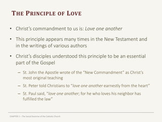 CHAPTER 1 – The Social Doctrine of the Catholic Church
THE PRINCIPLE OF LOVE
• Christ’s commandment to us is: Love one another
• This principle appears many times in the New Testament and
in the writings of various authors
• Christ’s disciples understood this principle to be an essential
part of the Gospel
– St. John the Apostle wrote of the “New Commandment” as Christ’s
most original teaching
– St. Peter told Christians to “love one another earnestly from the heart”
– St. Paul said, “love one another; for he who loves his neighbor has
fulfilled the law”
 