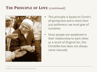 CHAPTER 1 – The Social Doctrine of the Catholic Church
THE PRINCIPLE OF LOVE (continued)
• This principle is based on Christ’s
all-giving love and is more than
just politeness: we must give of
ourselves
• Since people are weakened in
their relationship to each other
as a result of Original Sin, this
Christlike love does not always
come naturally
 