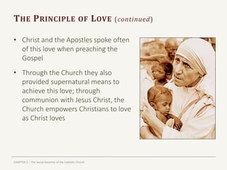 CHAPTER 1 – The Social Doctrine of the Catholic Church
THE PRINCIPLE OF LOVE (continued)
• Christ and the Apostles spoke often
of this love when preaching the
Gospel
• Through the Church they also
provided supernatural means to
achieve this love; through
communion with Jesus Christ, the
Church empowers Christians to love
as Christ loves
 