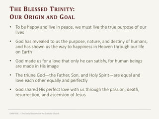 CHAPTER 1 – The Social Doctrine of the Catholic Church
THE BLESSED TRINITY:
OUR ORIGIN AND GOAL
• To be happy and live in peace, we must live the true purpose of our
lives
• God has revealed to us the purpose, nature, and destiny of humans,
and has shown us the way to happiness in Heaven through our life
on Earth
• God made us for a love that only he can satisfy, for human beings
are made in His image
• The triune God—the Father, Son, and Holy Spirit—are equal and
love each other equally and perfectly
• God shared His perfect love with us through the passion, death,
resurrection, and ascension of Jesus
 
