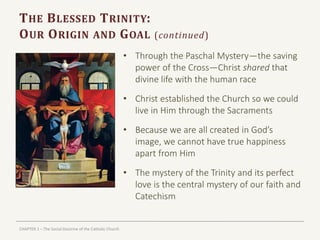 CHAPTER 1 – The Social Doctrine of the Catholic Church
THE BLESSED TRINITY:
OUR ORIGIN AND GOAL (continued)
• Through the Paschal Mystery—the saving
power of the Cross—Christ shared that
divine life with the human race
• Christ established the Church so we could
live in Him through the Sacraments
• Because we are all created in God’s
image, we cannot have true happiness
apart from Him
• The mystery of the Trinity and its perfect
love is the central mystery of our faith and
Catechism
 