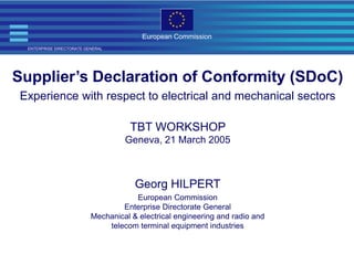 ENTERPRISE DIRECTORATE GENERAL
European Commission
Supplier’s Declaration of Conformity (SDoC)
Experience with respect to electrical and mechanical sectors
TBT WORKSHOP
Geneva, 21 March 2005
Georg HILPERT
European Commission
Enterprise Directorate General
Mechanical & electrical engineering and radio and
telecom terminal equipment industries
 