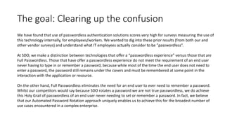 The goal: Clearing up the confusion
We have found that use of passwordless authentication solutions scores very high for surveys measuring the use of
this technology internally, for employees/workers. We wanted to dig into these prior results (from both our and
other vendor surveys) and understand what IT employees actually consider to be ”passwordless”.
At SDO, we make a distinction between technologies that offer a “passwordless experience” versus those that are
Full Passwordless. Those that have offer a passwordless experience do not meet the requirement of an end user
never having to type in or remember a password, because while most of the time the end user does not need to
enter a password, the password still remains under the covers and must be remembered at some point in the
interaction with the application or resource.
On the other hand, Full Passwordless eliminates the need for an end user to ever need to remember a password.
Whilst our competitors would say because SDO rotates a password we are not true passwordless, we do achieve
this Holy Grail of passwordless of an end user never needing to set or remember a password. In fact, we believe
that our Automated Password Rotation approach uniquely enables us to achieve this for the broadest number of
use cases encountered in a complex enterprise.
 