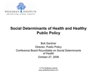 Social Determinants of Health and Healthy
              Public Policy

                    Bob Gardner
                Director, Public Policy
  Conference Board Roundtable on Social Determinants
                      of Health
                  October 27, 2006


                    © The Wellesley Institute
                   www.wellesleyinstitute.com
 