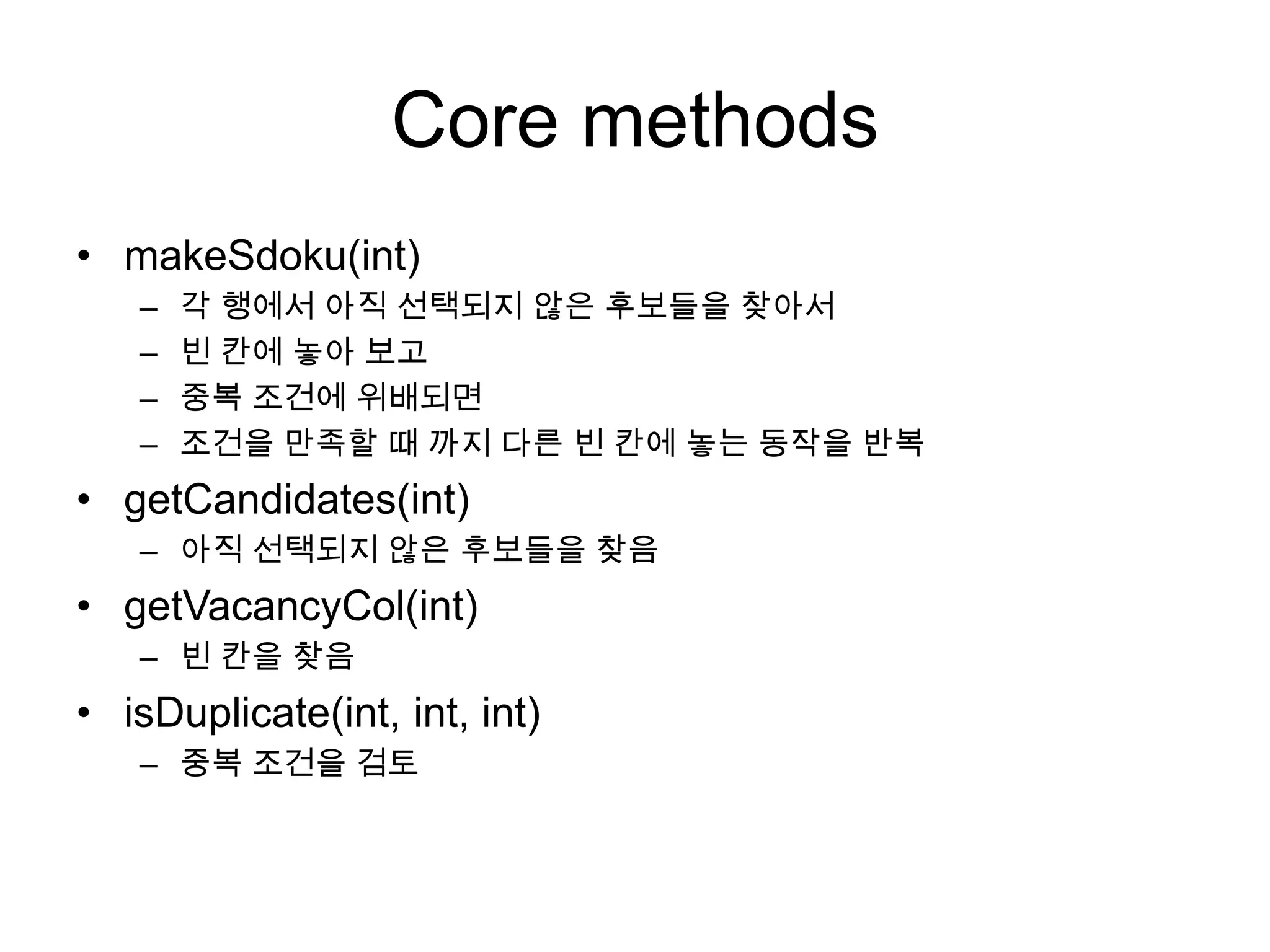 Core methods
• makeSdoku(int)
–
–
–
–

각 행에서 아직 선택되지 않은 후보들을 찾아서
빈 칸에 놓아 보고
중복 조건에 위배되면
조건을 만족할 때 까지 다른 빈 칸에 놓는 동작을 반복

• getCandidates(int)
– 아직 선택되지 않은 후보들을 찾음

• getVacancyCol(int)
– 빈 칸을 찾음

• isDuplicate(int, int, int)
– 중복 조건을 검토

 