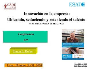 Innovación en la empresa:
Ubicando, seduciendo y reteniendo el talento
                  PARA TRIUNFAR EN EL SIGLO XXI




       Conferencia
            por


    Simon L. Dolan



Lima, Octubre 30-31, 2008
 