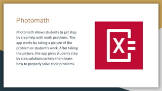 Photomath
Photomath allows students to get step
by step help with math problems. The
app works by taking a picture of the
problem or student's work. After taking
the picture, the app gives students step
by step solutions to help them learn
how to properly solve their problems.
 