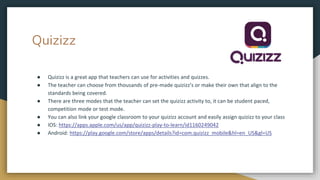 Quizizz
● Quizizz is a great app that teachers can use for activities and quizzes.
● The teacher can choose from thousands of pre-made quizizz’s or make their own that align to the
standards being covered.
● There are three modes that the teacher can set the quizizz activity to, it can be student paced,
competition mode or test mode.
● You can also link your google classroom to your quizizz account and easily assign quizizz to your class
● IOS: https://apps.apple.com/us/app/quizizz-play-to-learn/id1160249042
● Android: https://play.google.com/store/apps/details?id=com.quizizz_mobile&hl=en_US&gl=US
 