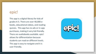 epic!
This app is a digital library for kids of
grades K-5. There are over 40,000 e-
books, educational videos, and reading
quizzes. This app has no ads or in-app
purchases, making it very kid-friendly.
There are audiobooks available. epic!
allows for differentiation because
students can read on different levels.
This app is easy to navigate and it is
user-friendly.
 