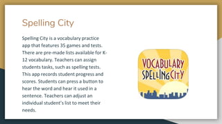 Spelling City
Spelling City is a vocabulary practice
app that features 35 games and tests.
There are pre-made lists available for K-
12 vocabulary. Teachers can assign
students tasks, such as spelling tests.
This app records student progress and
scores. Students can press a button to
hear the word and hear it used in a
sentence. Teachers can adjust an
individual student’s list to meet their
needs.
 