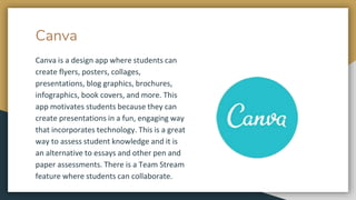 Canva
Canva is a design app where students can
create flyers, posters, collages,
presentations, blog graphics, brochures,
infographics, book covers, and more. This
app motivates students because they can
create presentations in a fun, engaging way
that incorporates technology. This is a great
way to assess student knowledge and it is
an alternative to essays and other pen and
paper assessments. There is a Team Stream
feature where students can collaborate.
 