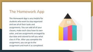 The Homework App
The Homework App is very helpful for
students who want to stay organized
and see all of their tasks and
assignments. You can add all of your
classes, make each class have its own
color, and see assignments arranged by
due date and colored to tell you what
class it if for. After you complete the
assignment, you can go to the
assignment and mark it as completed.
 