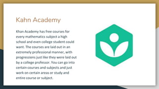 Kahn Academy
Khan Academy has free courses for
every mathematics subject a high
school and even college student could
want. The courses are laid out in an
extremely professional manner, with
progressions just like they were laid out
by a college professor. You can go into
certain courses and subjects and just
work on certain areas or study and
entire course or subject.
 
