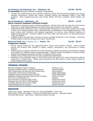 Air Products and Chemicals, Inc. – Allentown, PA                                02/98 – 03/99
IT Consultant (through Pinkerton Computer Consultants)
 Provided Y2K programming services including modifying, testing, and documenting programs and JCL per
    company requirements. Worked with coding, compiling, testing, and debugging COBOL II and IDMS
    programs. Other programming tools used include FOCUS, EZ-Trieve, SyncSort, ADS/O dialogs, and
    DMLO.

Dun & Bradstreet – Bethlehem, PA                                                05/97 – 12/97
Senior Customer Database Fulfillment Analyst
 Responsible for designing custom marketing databases. Worked closely with the sales force and external
    customers to create detailed database and report specifications based on the customers’ requests.
   Implemented these specifications into a customized data infrastructure, which each customer then loaded
    on their own in-house computer system. Developed files and databases for many different platforms. This
    would include both Mainframe and Desktop applications, as well as many different platforms &
    programming techniques. Including: COBOL II, EZ-Trieve, DB2, SAS, SQL Server 7.0, Stored Procedures/
    T-SQL, MS ACCESS.
   Assigned projects amongst team members to assure equitable distribution of the workload. Coordinate
    multiple projects including scheduling and system requirements.
Binney & Smith, Inc. (Crayola, LLC.) – Easton, PA                             01/85 – 05/97
Programmer Analyst
 Primary support analyst for the Logistics/Customer Service and Promotion systems. Duties included
    training and directing other Analysts in design, analysis, development, and maintenance of legacy
    systems.
   Worked as part of a team to develop new Order Processing, Customer Accounting, and Promotion systems
    using COBOL and SAPIENS (object oriented language). Obtained a fluent knowledge of advanced COBOL
    programming language techniques and MVS JCL using the Roscoe editor.
   Created various CICS programs for the Sales and Marketing departments.
   Developed a Time Reporting system in MS ACCESS which was used by the entire Programming Staff to
    charge time to Project Tasks. Utilized stored procedures and SQL queries to create custom reports for
    Project Management purposes.


TECHNICAL TRAINING
Business Intelligence Master’s Program                       (SetFocus, LLC)
Microsoft-certified training – ACCESS Development            (Chubb Institute)
SAS Fundamentals and Advanced SAS Programming                (SAS Institute)
Visual Basic Programming Fundamentals                        (NETg SkillVantage)
Database Design and Programming with DB2                     (NETg SkillVantage)
SAPIENS and Object Oriented Programming Techniques           (Onsite Training)
Fast Track to PowerBuilder 6.5                               (Sybase)
Structured Query Language (SQL/T-SQL)                        (Productivity Point)
Programming a SQL Server 2000 Database                       (Productivity Point)
FrontPage 2000 and Active Server Pages                       (Productivity Point)
Project Management for Success                               (Onsite Training)


EDUCATION
Cedar Crest College – Bachelors of Science in Nursing [RN/BSN] – Junior Year
Northampton Community College – Computer and Information Sciences – Associates Degree
Pen Argyl High School – High School - Advanced Academic Courses
 