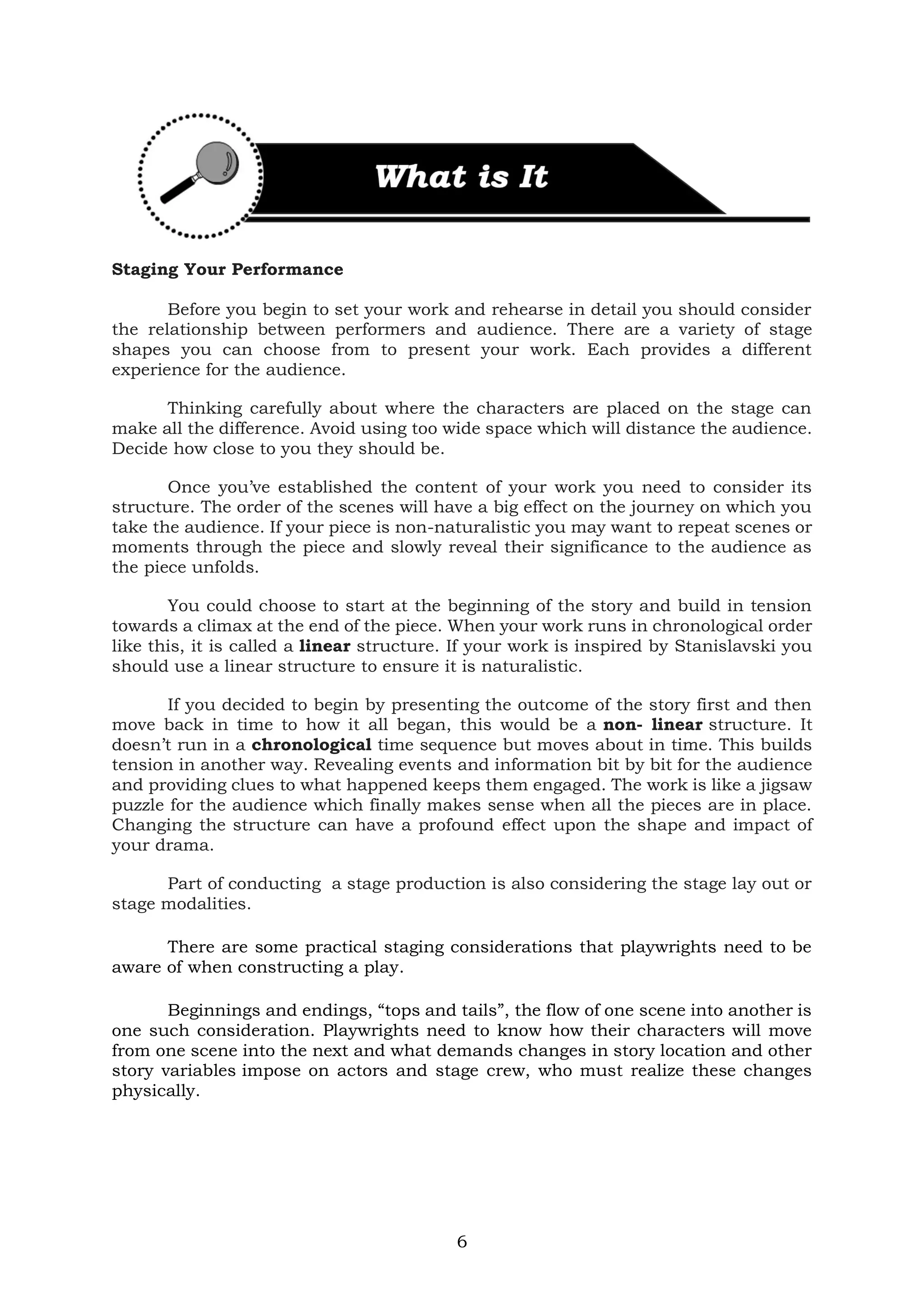 6
Staging Your Performance
Before you begin to set your work and rehearse in detail you should consider
the relationship between performers and audience. There are a variety of stage
shapes you can choose from to present your work. Each provides a different
experience for the audience.
Thinking carefully about where the characters are placed on the stage can
make all the difference. Avoid using too wide space which will distance the audience.
Decide how close to you they should be.
Once you’ve established the content of your work you need to consider its
structure. The order of the scenes will have a big effect on the journey on which you
take the audience. If your piece is non-naturalistic you may want to repeat scenes or
moments through the piece and slowly reveal their significance to the audience as
the piece unfolds.
You could choose to start at the beginning of the story and build in tension
towards a climax at the end of the piece. When your work runs in chronological order
like this, it is called a linear structure. If your work is inspired by Stanislavski you
should use a linear structure to ensure it is naturalistic.
If you decided to begin by presenting the outcome of the story first and then
move back in time to how it all began, this would be a non- linear structure. It
doesn’t run in a chronological time sequence but moves about in time. This builds
tension in another way. Revealing events and information bit by bit for the audience
and providing clues to what happened keeps them engaged. The work is like a jigsaw
puzzle for the audience which finally makes sense when all the pieces are in place.
Changing the structure can have a profound effect upon the shape and impact of
your drama.
Part of conducting a stage production is also considering the stage lay out or
stage modalities.
There are some practical staging considerations that playwrights need to be
aware of when constructing a play.
Beginnings and endings, “tops and tails”, the flow of one scene into another is
one such consideration. Playwrights need to know how their characters will move
from one scene into the next and what demands changes in story location and other
story variables impose on actors and stage crew, who must realize these changes
physically.
 