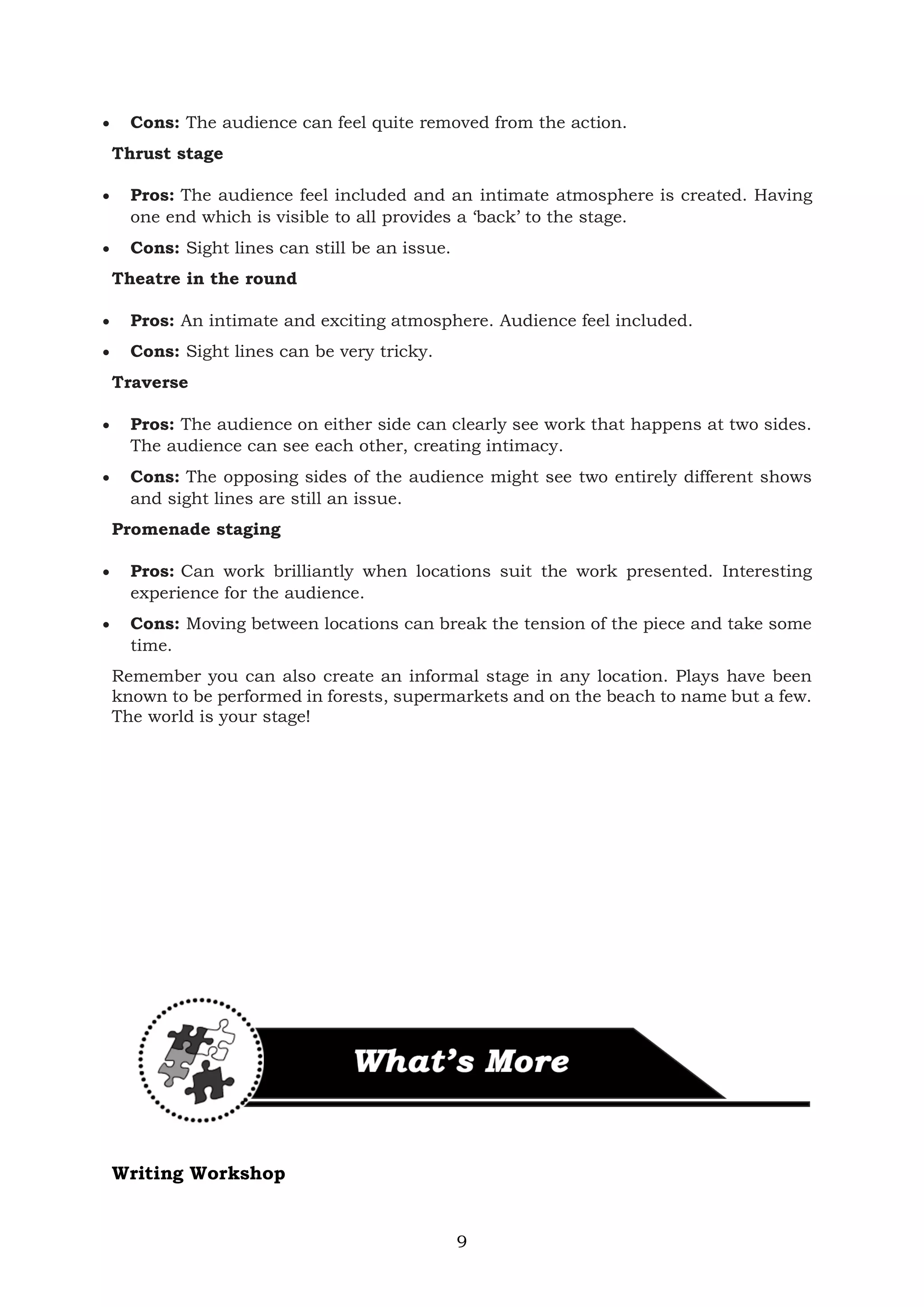 9
• Cons: The audience can feel quite removed from the action.
Thrust stage
• Pros: The audience feel included and an intimate atmosphere is created. Having
one end which is visible to all provides a ‘back’ to the stage.
• Cons: Sight lines can still be an issue.
Theatre in the round
• Pros: An intimate and exciting atmosphere. Audience feel included.
• Cons: Sight lines can be very tricky.
Traverse
• Pros: The audience on either side can clearly see work that happens at two sides.
The audience can see each other, creating intimacy.
• Cons: The opposing sides of the audience might see two entirely different shows
and sight lines are still an issue.
Promenade staging
• Pros: Can work brilliantly when locations suit the work presented. Interesting
experience for the audience.
• Cons: Moving between locations can break the tension of the piece and take some
time.
Remember you can also create an informal stage in any location. Plays have been
known to be performed in forests, supermarkets and on the beach to name but a few.
The world is your stage!
Writing Workshop
 