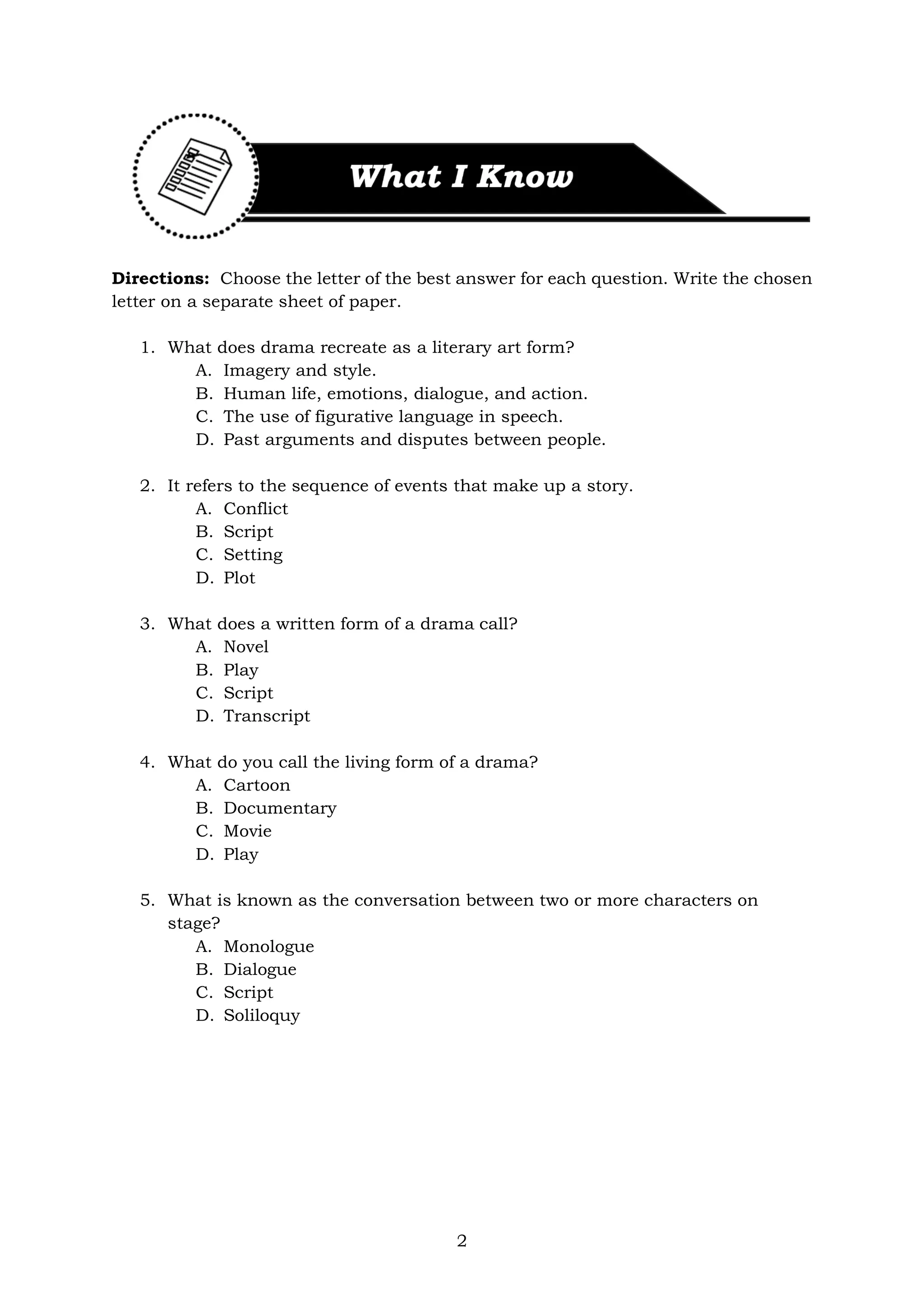 2
Directions: Choose the letter of the best answer for each question. Write the chosen
letter on a separate sheet of paper.
1. What does drama recreate as a literary art form?
A. Imagery and style.
B. Human life, emotions, dialogue, and action.
C. The use of figurative language in speech.
D. Past arguments and disputes between people.
2. It refers to the sequence of events that make up a story.
A. Conflict
B. Script
C. Setting
D. Plot
3. What does a written form of a drama call?
A. Novel
B. Play
C. Script
D. Transcript
4. What do you call the living form of a drama?
A. Cartoon
B. Documentary
C. Movie
D. Play
5. What is known as the conversation between two or more characters on
stage?
A. Monologue
B. Dialogue
C. Script
D. Soliloquy
 