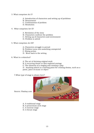 13
3. What comprises Act I?
A. Introduction of characters and setting up of problems
B. Denouement
C. Confrontation of problem
D. Resolution
4. What comprises Act II?
A. Revelation of the story
B. Characters confront the problem
C. Setting up of characters and environment
D. Problem is solved
5. What comprises Act III?
A. Characters struggle to prevail
B. Problem turns into something unexpected
C. Rising action
D. Went back to the setting
6. What is a stimulus?
A. The act of devising original work
B. A recurring theme or idea explored onstage
C. The elements of a staging and creating a play
D. Anything which is a starting point for creating drama, such as a
poem, piece of music or object
7.What type of stage is shown here?
Source: Pixabay.com
A. A traditional stage
B. A proscenium arch stage
C. A traverse stage
D. A thrust stage
 