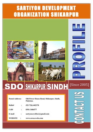 SARTIYON DEVELOPMENT
ORGANIZATION SHIKARPUR
[Since 2005]
OUR MOTTO
LIVE FOR HUMANITY
Postal Address: Old Power House Road, Shikarpur, Sindh,
Pakistan.
Hello# : (92+726) 602378
Cell# : 0301-3406577
E-mail : sartyoon.welfare@gmail.com
WEBSITE : www.sswas.webs.com
 