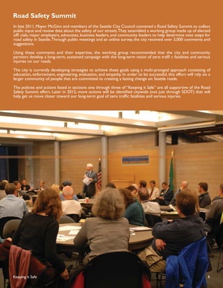 Road Safety Summit
In late 2011, Mayor McGinn and members of the Seattle City Council convened a Road Safety Summit to collect
public input and review data about the safety of our streets.They assembled a working group made up of elected
ofﬁ cials, major employers, advocates, business leaders, and community leaders to help determine next steps for
road safety in Seattle. Through public meetings and an online survey, the city received over 3,000 comments and
suggestions.

Using these comments and their expertise, the working group recommended that the city and community
partners develop a long-term, sustained campaign with the long-term vision of zero trafﬁ c fatalities and serious
injuries on our roads.

The city is currently developing strategies to achieve these goals using a multi-pronged approach consisting of
education, enforcement, engineering, evaluation, and empathy. In order to be successful, this effort will rely on a
larger community of people that are committed to creating a lasting change on Seattle roads.

The policies and actions listed in sections one through three of “Keeping it Safe” are all supportive of the Road
Safety Summit effort. Later in 2012, more actions will be identiﬁed citywide (not just through SDOT) that will
help get us move closer toward our long-term goal of zero trafﬁc fatalities and serious injuries.




Keeping it Safe                                                                                                  6
 