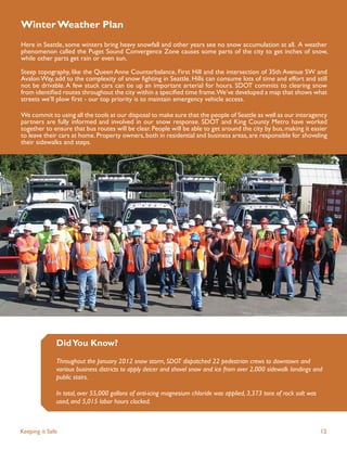 Winter Weather Plan
Here in Seattle, some winters bring heavy snowfall and other years see no snow accumulation at all. A weather
phenomenon called the Puget Sound Convergence Zone causes some parts of the city to get inches of snow,
while other parts get rain or even sun.

Steep topography, like the Queen Anne Counterbalance, First Hill and the intersection of 35th Avenue SW and
Avalon Way, add to the complexity of snow ﬁghting in Seattle. Hills can consume lots of time and effort and still
not be drivable. A few stuck cars can tie up an important arterial for hours. SDOT commits to clearing snow
from identiﬁed routes throughout the city within a speciﬁed time frame.We’ve developed a map that shows what
streets we’ll plow ﬁrst - our top priority is to maintain emergency vehicle access.

We commit to using all the tools at our disposal to make sure that the people of Seattle as well as our interagency
partners are fully informed and involved in our snow response. SDOT and King County Metro have worked
together to ensure that bus routes will be clear. People will be able to get around the city by bus, making it easier
to leave their cars at home. Property owners, both in residential and business areas, are responsible for shoveling
their sidewalks and steps.




              Did You Know?
              Throughout the January 2012 snow storm, SDOT dispatched 22 pedestrian crews to downtown and
              various business districts to apply deicer and shovel snow and ice from over 2,000 sidewalk landings and
              public stairs.

              In total, over 55,000 gallons of anti-icing magnesium chloride was applied, 3,373 tons of rock salt was
              used, and 5,015 labor hours clocked.



Keeping it Safe                                                                                                         12
 