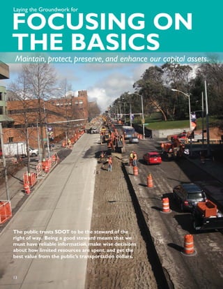 Laying the Groundwork for


FOCUSING ON
THE BASICS
 Maintain, protect, preserve, and enhance our capital assets.




The public trusts SDOT to be the steward of the
right of way. Being a good steward means that we
must have reliable information, make wise decisions
about how limited resources are spent, and get the
best value from the public’s transportation dollars.



13
 