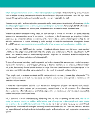 SDOT manages and maintains over $13 billion in transportation assets. From substantial and long-lasting structures
such as bridges, roadway pavement and sidewalks, to smaller, more frequently maintained assets like signs, street
trees, trafﬁc signals, bike racks, and marked crosswalks – we are responsible for it all.

Focusing on the basics is about maintaining, preserving, and protecting our transportation infrastructure. It’s also
about looking for opportunities to enhance, expand, and improve our system. For example, SDOT is focused on
repairing existing sidewalks and building new sidewalks to make it easier for more people to walk.

And as we build new or repair existing assets, we look for ways to reduce our impact on the planet, especially
because the transportation sector is the primary contributor to local greenhouse gas emissions. Reducing
greenhouse gas emissions is a basic underpinning of the work we do as a transportation agency to help the city
reach its commitment of carbon neutrality by 2050. Through our internal environmental management system,
GreenDOT, we can maximize the environmental beneﬁts of our projects and contribute to a healthier city.

In 2011, we ﬁlled over 25,000 potholes, repaired 25 blocks of sidewalk, planted over 800 street trees, restriped
1,100 lanes miles of pavement. and installed 15 miles of bike lanes and sharrows. We also issued nearly 19,000
permits – for sidewalk cafes and new street improvements projects – to ensure that work in the right of way
was done safely and that projects were built sustainably.

To keep infrastructure in the best condition possible and prolong its useful life, we must make regular investments
in preventive maintenance. Over the years, a backlog of deferred maintenance has amassed, and the inventory
has grown. Even though Seattle is in better ﬁnancial shape than many cities in the nation—especially due to the
voter-approved Bridging the Gap transportation levy—the needs far outweigh available dollars.

When simple repair is no longer an option and full reconstruction is necessary, costs escalate substantially. With
regular maintenance, a well-built road can easily last nearly a century, while one deprived of maintenance will
have one-third the lifetime.

To make the best investments possible, SDOT has an asset management program—an industry “best practice”
that enables us to assess, maintain and track the quality, costs and value of our infrastructure. This information
allows us to make informed decisions on the highest priorities for maintenance before the asset requires high
cost reconstruction or full replacement.

SDOT continues to focus on the basics by maintaining what we have and planning for the future. We are ﬁne
tuning our systems to address backlogs while building new infrastructure to keep people and goods moving,
and to enhance the overall built environment of the city. As we do so, we’re also improving our work through
programs that utilize new technologies, encourage community interaction, and celebrate creativity. We take
our stewardship role seriously and are dedicated to creating and maintaining a truly sustainable transportation
system.


                                                                                                                 14
 