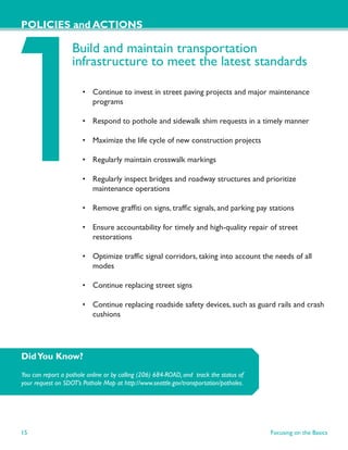 POLICIES and ACTIONS

                   Build and maintain transportation
                   infrastructure to meet the latest standards

                       • Continue to invest in street paving projects and major maintenance
                         programs

                       • Respond to pothole and sidewalk shim requests in a timely manner

                       • Maximize the life cycle of new construction projects

                       • Regularly maintain crosswalk markings

                       • Regularly inspect bridges and roadway structures and prioritize
                         maintenance operations

                       • Remove grafﬁti on signs, trafﬁc signals, and parking pay stations

                       • Ensure accountability for timely and high-quality repair of street
                         restorations

                       • Optimize trafﬁc signal corridors, taking into account the needs of all
                         modes

                       • Continue replacing street signs

                       • Continue replacing roadside safety devices, such as guard rails and crash
                         cushions




Did You Know?
You can report a pothole online or by calling (206) 684-ROAD, and track the status of
your request on SDOT’s Pothole Map at http://www.seattle.gov/transportation/potholes.




15                                                                                      Focusing on the Basics
 