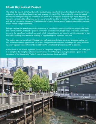 Elliott Bay Seawall Project
The Elliott Bay Seawall is the foundation for Seattle’s future waterfront. It runs from South Washington Street
to Broad Street along Elliott Bay and was built between 1916 and 1934. Over the last 70 years, the seawall
has deteriorated signiﬁcantly and could fail in the event of an earthquake or even a large storm. Replacing the
seawall is a critical public safety issue and is a top priority for the City of Seattle. The need to replace the sea-
wall and the removal of the Alaskan Way Viaduct also presents Seattle with an opportunity to enhance critical
marine habitat along the shoreline.

Failing to replace the seawall puts our local economy at risk of major disruptions. Major transportation facili-
ties—ferries, railways, and roads—provide commuters access to work, freight access to markets, and visitors
access to the waterfront. Seattle’s front porch, which includes historic piers, tourist activities, passenger cruise
lines, ofﬁce buildings, and residential buildings, is supported by this important structure.

The project team has completed 35% design of a staff-recommended alternative and is actively seeking per-
mits and environmental approvals for the project. The project will move into ﬁnal design this spring, maintain-
ing a very aggressive schedule in order to address this critical safety project as quickly as possible.

Construction of the seawall is planned to occur in two phases, beginning as early as September 2013. The goal
is to complete the ﬁrst phase of seawall construction—from Washington to Virginia streets—prior to the
demolition of the Alaskan Way Viaduct’s central waterfront section in early 2016.




Focusing on the Basics                                                                                             18
 