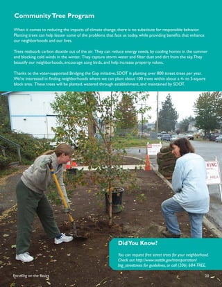 Community Tree Program

When it comes to reducing the impacts of climate change, there is no substitute for responsible behavior.
Planting trees can help lessen some of the problems that face us today, while providing beneﬁts that enhance
our neighborhoods and our lives.

Trees reabsorb carbon dioxide out of the air. They can reduce energy needs, by cooling homes in the summer
and blocking cold winds in the winter. They capture storm water and ﬁlter dust and dirt from the sky. They
beautify our neighborhoods, encourage song birds, and help increase property values.

Thanks to the voter-supported Bridging the Gap initiative, SDOT is planting over 800 street trees per year.
We’re interested in ﬁnding neighborhoods where we can plant about 100 trees within about a 4- to 5-square
block area. These trees will be planted, watered through establishment, and maintained by SDOT.




                                                           Did You Know?
                                                           You can request free street trees for your neighborhood.
                                                           Check out http://www.seattle.gov/transportation/
                                                           btg_streettrees for guidelines, or call (206) 684-TREE.

Focusing on the Basics                                                                                          20
 