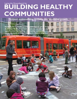 Laying the Groundwork for

BUILDING HEALTHY
COMMUNITIES
     Support sustainability, livability, and equitable growth.

Streets and sidewalks provide pathways to get us from point
A to point B. But if we look closer, we can also see them as
opportunities for making community connections, supporting
active lifestyles, and contributing to vibrant neighborhoods.




21
23
 