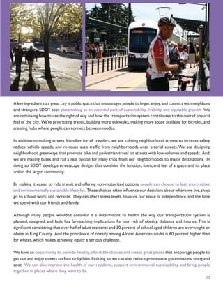 A key ingredient to a great city is public space that encourages people to linger, enjoy, and connect with neighbors
and strangers. SDOT sees placemaking as an essential part of sustainability, livability, and equitable growth. We
are rethinking how to use the right of way and how the transportation system contributes to the overall physical
feel of the city. We’re prioritizing transit, building more sidewalks, making more space available for bicycles, and
creating hubs where people can connect between modes.

In addition to making streets friendlier for all travelers, we are calming neighborhood streets to increase safety,
reduce vehicle speeds, and re-route auto trafﬁc from neighborhoods onto arterial streets. We are designing
neighborhood greenways that promote bike and pedestrian travel on streets with low volumes and speeds. And,
we are making buses and rail a real option for many trips from our neighborhoods to major destinations. In
doing so, SDOT develops streetscape designs that consider the function, form, and feel of a space and its place
within the larger community.

By making it easier to ride transit and offering non-motorized options, people can choose to lead more active
and environmentally sustainable lifestyles. These choices often inﬂuence our decisions about where we live, shop,
go to school, work, and recreate. They can affect stress levels, ﬁnances, our sense of independence, and the time
we spend with our friends and family.

Although many people wouldn’t consider it a determinant to health, the way our transportation system is
planned, designed, and built has far-reaching implications for our risk of obesity, diabetes and injuries. This is
signiﬁcant considering that over half of adult residents and 30 percent of school-aged children are overweight or
obese in King County. And the prevalence of obesity among African American adults is 60 percent higher than
for whites, which makes achieving equity a serious challenge.

We have an opportunity to provide healthy, affordable choices and create great places that encourage people to
get out and enjoy streets on foot or by bike. In doing so, we can also reduce greenhouse gas emissions, smog and
soot. We can also improve the health of our residents, support environmental sustainability, and bring people
together in places where they want to be.
                                                                                                                 22
 