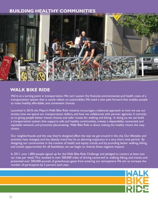 BUILDING HEALTHY COMMUNITIES




WALK BIKE RIDE
 We’re at a turning point in transportation. We can’t sustain the ﬁnancial, environmental, and health costs of a
 transportation system that is overly reliant on automobiles. We need a new path forward that enables people
 to make healthy, affordable, and convenient choices.

 Launched in 2010, the Mayor’s Walk Bike Ride initiative encourages a balanced approach to how we use our
 streets, how we spend our transportation dollars, and how we collaborate with partner agencies. It commits
 us to giving people better transit choices and safer routes for walking and biking. In doing so, we can build
 a transportation system that supports safe and healthy communities, creates a dependable, connected, and
 equitable network, and promotes placemaking. Walk Bike Ride is about making the healthy choice the easy
 choice.

 Our neighborhoods and the way they’re designed affect the way we get around in the city. Our lifestyles and
 activities have changed, and the obesity trend has hit an alarming trajectory in a very short time period. By
 designing our communities in the context of health and equity trends, and by providing better walking, biking,
 and transit opportunities for all Seattleites, we can begin to reverse these negative impacts.

 In 2011, over 1,800 people signed up for the Walk Bike Ride Challenge and pledged to convert at least two
 car trips per week. This resulted in over 300,000 miles of driving converted to walking, biking, and transit, and
 prevented over 300,000 pounds of greenhouse gases from entering our atmosphere. We aim to increase the
 number of participants by 5 percent each year.




23
 