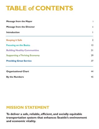 TABLE of CONTENTS
Message from the Mayor                                           i

Message from the Director                                        ii

Introduction                                                     1


Keeping it Safe                                                  3

Focusing on the Basics                                          13

Building Healthy Communities                                    21

Supporting a Thriving Economy                                   29

Providing Great Service                                         37



Organizational Chart                                            44

By the Numbers                                                  45




MISSION STATEMENT
To deliver a safe, reliable, efﬁcient, and socially equitable
transportation system that enhances Seattle’s environment
and economic vitality.
 