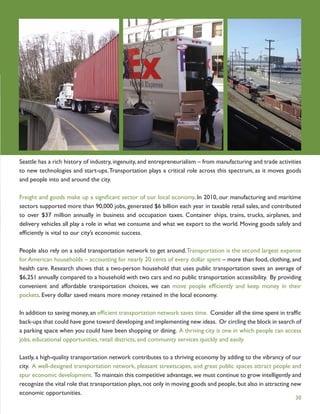 Seattle has a rich history of industry, ingenuity, and entrepreneurialism – from manufacturing and trade activities
to new technologies and start-ups. Transportation plays a critical role across this spectrum, as it moves goods
and people into and around the city.

Freight and goods make up a signiﬁcant sector of our local economy. In 2010, our manufacturing and maritime
sectors supported more than 90,000 jobs, generated $6 billion each year in taxable retail sales, and contributed
to over $37 million annually in business and occupation taxes. Container ships, trains, trucks, airplanes, and
delivery vehicles all play a role in what we consume and what we export to the world. Moving goods safely and
efﬁciently is vital to our city’s economic success.

People also rely on a solid transportation network to get around. Transportation is the second largest expense
for American households – accounting for nearly 20 cents of every dollar spent – more than food, clothing, and
health care. Research shows that a two-person household that uses public transportation saves an average of
$6,251 annually compared to a household with two cars and no public transportation accessibility. By providing
convenient and affordable transportation choices, we can move people efﬁciently and keep money in their
pockets. Every dollar saved means more money retained in the local economy.

In addition to saving money, an efﬁcient transportation network saves time. Consider all the time spent in trafﬁc
back-ups that could have gone toward developing and implementing new ideas. Or circling the block in search of
a parking space when you could have been shopping or dining. A thriving city is one in which people can access
jobs, educational opportunities, retail districts, and community services quickly and easily.

Lastly, a high-quality transportation network contributes to a thriving economy by adding to the vibrancy of our
city. A well-designed transportation network, pleasant streetscapes, and great public spaces attract people and
spur economic development. To maintain this competitive advantage, we must continue to grow intelligently and
recognize the vital role that transportation plays, not only in moving goods and people, but also in attracting new
economic opportunities.
                                                                                                                30
 