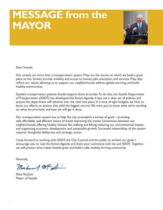 MESSAGE from the
    MAYOR


    Dear friends,

    Our streets are more than a transportation system. They are the canvas on which we build a great
    place to live. Streets provide mobility and access to homes, jobs, education, and services. They also
    reﬂect our values, allowing us to support our neighborhoods, address global warming, and build
    healthy communities.

    Seattle’s transportation policies should support those priorities. To do that, the Seattle Department
    of Transportation (SDOT) has developed this Action Agenda. It lays out a clear set of policies and
    actions the department will advance over the next two years. In a time of tight budgets, we have to
    focus our efforts on actions that yield the biggest returns. We want you to know what we’re working
    on, what we prioritize, and how we will get it done.

    Our transportation system has to help the city accomplish a variety of goals – providing
    safe, affordable, and efﬁcient means of travel; improving the transit connections between our
    neighborhoods; offering healthy choices like walking and biking; reducing our environmental impact;
    and supporting economic development and sustainable growth. Successful stewardship of the system
    requires thoughtful, deliberate, and strategic action.

    I look forward to working with SDOT, the City Council, and the public to achieve our goals. I
    encourage you to read the Action Agenda and share your comments with me and SDOT. Together,
    we will protect what makes Seattle great and build a safe, healthy, thriving community.


    Sincerely,



    Mike McGinn
    Mayor of Seattle




i
 