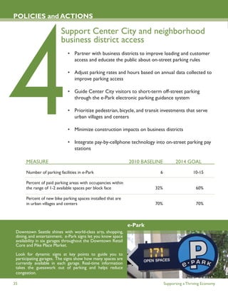 POLICIES and ACTIONS

                         Support Center City and neighborhood
                         business district access
                             • Partner with business districts to improve loading and customer
                               access and educate the public about on-street parking rules

                             • Adjust parking rates and hours based on annual data collected to
                               improve parking access

                             • Guide Center City visitors to short-term off-street parking
                               through the e-Park electronic parking guidance system

                             • Prioritize pedestrian, bicycle, and transit investments that serve
                               urban villages and centers

                             • Minimize construction impacts on business districts

                             • Integrate pay-by-cellphone technology into on-street parking pay
                               stations

      MEASURE                                                 2010 BASELINE         2014 GOAL

      Number of parking facilities in e-Park                              6                   10-15

      Percent of paid parking areas with occupancies within
      the range of 1-2 available spaces per block face                  32%                     60%

      Percent of new bike parking spaces installed that are
      in urban villages and centers                                     70%                     70%



                                                              e-Park
 Downtown Seattle shines with world-class arts, shopping,
 dining, and entertainment. e-Park signs let you know space
 availability in six garages throughout the Downtown Retail
 Core and Pike Place Market.

 Look for dynamic signs at key points to guide you to
 participating garages. The signs show how many spaces are
 currently available in each garage. Real-time information
 takes the guesswork out of parking and helps reduce
 congestion.

35                                                                            Supporting a Thriving Economy
 
