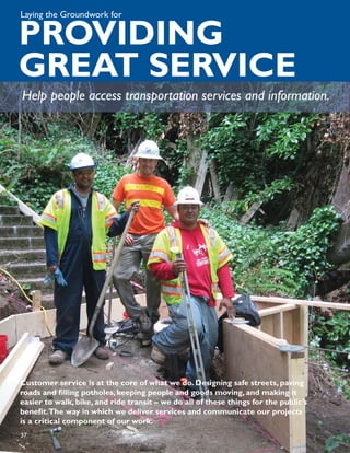 Laying the Groundwork for

PROVIDING
GREAT SERVICE
Help people access transportation services and information.




Customer service is at the core of what we do. Designing safe streets, paving
roads and ﬁlling potholes, keeping people and goods moving, and making it
easier to walk, bike, and ride transit – we do all of these things for the public’s
beneﬁt.The way in which we deliver services and communicate our projects
is a critical component of our work.
37
 