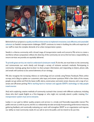 Behind all of our projects is a quality workforce that strives to implement innovative, cost-effective, and sustainable
solutions to Seattle’s transportation challenges. SDOT continues to invest in building the skills and expertise of
our staff to meet the complex demands of an urban transportation system.

Seattle is a diverse community with a broad range of transportation needs and concerns. We strive to create a
workforce whose composition reﬂects the diversity of the community we serve. And we have a responsibility to
ensure services we provide are equitably delivered.

To provide great service, we need to understand constituent needs.To do this, we must listen to the community,
and communicate our work clearly and through a variety of inclusive outreach methods. Participating in
community meetings, going door-to-door to share project information, and responding to letters, phone calls,
and emails will continue to be central elements of our strategy.

We also recognize the increasing reliance on technology and are actively using Twitter, Facebook, Flickr, online
surveys, and a blog to update our customers, take input, and answer questions. With a few clicks of the mouse,
people can go online and ﬁnd the latest trafﬁc alerts, construction and event street closures, and a map of on-
street and off-street parking. We’re working hard to maintain and upgrade SDOT’s technology to help people
travel smarter.

And, we’re exploring creative methods of community outreach that connect with different audiences, including
those who don’t speak English as a ﬁrst language or who might not normally attend a public meeting. Our
transportation system must serve everyone.

Lastly, it is our goal to deliver quality projects and service in a timely and ﬁnancially-responsible manner. The
public entrusts us with its purse, and this is a relationship we take seriously. Incorporating performance measures,
gathering feedback, and continually evaluating our work will strengthen SDOT as an organization and improve
our ability to meet community needs. It’s our job to serve the public, and we intend to do just that.


                                                                                                                    38
 
