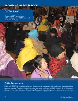 PROVIDING GREAT SERVICE

Did You Know?

Every year, SDOT responds to over
1,200 email inquiries and 2,580 phone calls
on the 684-ROAD line.




Public Engagement
In late 2011, SDOT partnered with other city departments to engage eight different language groups about long-
range city planning. We used an interactive voting tool to get immediate feedback around a series of questions
about growth, transportation, and climate change. Participants enjoyed using this new tool and seeing live results.



39                                                                                          Providing Great Service
 