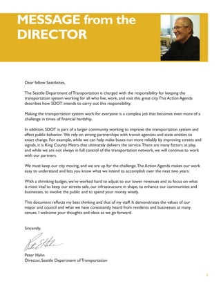MESSAGE from the
DIRECTOR


 Dear fellow Seattleites,

 The Seattle Department of Transportation is charged with the responsibility for keeping the
 transportation system working for all who live, work, and visit this great city. This Action Agenda
 describes how SDOT intends to carry out this responsibility.

 Making the transportation system work for everyone is a complex job that becomes even more of a
 challenge in times of ﬁnancial hardship.

 In addition, SDOT is part of a larger community working to improve the transportation system and
 affect public behavior. We rely on strong partnerships with transit agencies and state entities to
 enact change. For example, while we can help make buses run more reliably by improving streets and
 signals, it is King County Metro that ultimately delivers the service. There are many factors at play,
 and while we are not always in full control of the transportation network, we will continue to work
 with our partners.

 We must keep our city moving, and we are up for the challenge. The Action Agenda makes our work
 easy to understand and lets you know what we intend to accomplish over the next two years.

 With a shrinking budget, we’ve worked hard to adjust to our lower revenues and to focus on what
 is most vital to keep our streets safe, our infrastructure in shape, to enhance our communities and
 businesses, to involve the public and to spend your money wisely.

 This document reﬂects my best thinking and that of my staff. It demonstrates the values of our
 mayor and council and what we have consistently heard from residents and businesses at many
 venues. I welcome your thoughts and ideas as we go forward.


 Sincerely,




 Peter Hahn
 Director, Seattle Department of Transportation


                                                                                                          ii
 