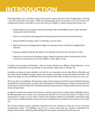 INTRODUCTION
    Every day, people count on Seattle’s transportation system to get to places for work, shopping, play, or learning
    – and then to get them home again. While connecting people, places, and products is the core mission of a
    transportation system, it provides so much more than just mobility. A robust transportation system can:


        • Enable people to pursue opportunities by providing ready and affordable access to jobs, education,
          housing, and cultural activities

        • Power our economy by moving goods and enhancing the attractiveness of business districts

        • Improve health by making it easier to walk, bike, and ride transit

        • Build community by inviting people to linger and enjoy places that contribute to neighborhood
          character

        • Empower people by offering safe, efﬁcient, and equitable choices for how and when to travel

        • Improve our environment and address climate change through low-carbon travel options and the
          nurturing of trees, greenery, and urban wildlife in street rights of ways


    In Seattle, we want people of all abilities – from our 5-year old kids to our 80-year old grandparents – to be
    comfortable moving about the city, whether on foot, by bike, riding transit, or driving a car.

    In addition to relying on roads, sidewalks, and trails for our travel paths, we can make efﬁcient, affordable, and
    safe travel choices available through programs that educate, encourage, and provide timely information. We
    ensure that quality services and facilities won’t be limited to those who can afford and choose to own a car.

    Of course, there are challenges. Transportation rights of way comprise nearly 27 percent of Seattle’s land area,
    and pedestrians, bicycles, buses, cars, and trucks all compete for that limited space. Vehicles moving within this
    street space account for 40 percent of Seattle’s greenhouse gas emissions, making transportation the primary
    climate change culprit.

    Luckily, the transportation system also provides us with the opportunity to address these challenges head on.
    By offering people more choices, we can decrease the demand on our streets and reduce our impact on the
    environment. In doing so, we can build a network that supports healthy and sustainable communities, keeps
    more money in people’s pockets, increases economic competitiveness, and adds to the character of our great
    city.

    All of these conditions require signiﬁcant investments and new solutions to meet our current and future
    transportation needs. The challenge is to do so in a manner that meets our residents’ expectations for
    physical and economic well-being, while dealing with ﬁnite spaces and limited ﬁnancial resources.



1
 
