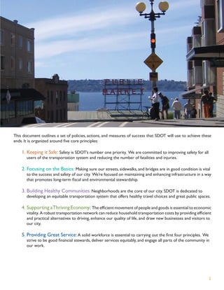 This document outlines a set of policies, actions, and measures of success that SDOT will use to achieve these
ends. It is organized around ﬁve core principles:

    1. Keeping it Safe: Safety is SDOT’s number one priority. We are committed to improving safety for all
       users of the transportation system and reducing the number of fatalities and injuries.

    2. Focusing on the Basics: Making sure our streets, sidewalks, and bridges are in good condition is vital
       to the success and safety of our city. We’re focused on maintaining and enhancing infrastructure in a way
       that promotes long-term ﬁscal and environmental stewardship.

    3. Building Healthy Communities: Neighborhoods are the core of our city. SDOT is dedicated to
       developing an equitable transportation system that offers healthy travel choices and great public spaces.

    4. Supporting a Thriving Economy: The efﬁcient movement of people and goods is essential to economic
       vitality. A robust transportation network can reduce household transportation costs by providing efﬁcient
       and practical alternatives to driving, enhance our quality of life, and draw new businesses and visitors to
       our city.

    5. Providing Great Service: A solid workforce is essential to carrying out the ﬁrst four principles. We
       strive to be good ﬁnancial stewards, deliver services equitably, and engage all parts of the community in
       our work.




                                                                                                                2
 