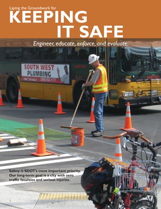 Laying the Groundwork for


KEEPING
    IT SAFE  Engineer, educate, enforce, and evaluate.




Safety is SDOT’s most important priority.
Our long-term goal is a city with zero
trafﬁc fatalities and serious injuries.




3
 