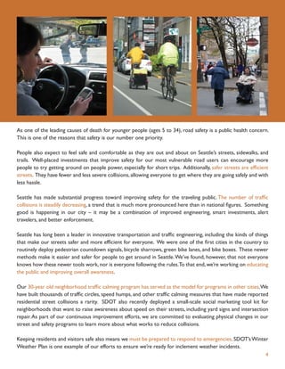 As one of the leading causes of death for younger people (ages 5 to 34), road safety is a public health concern.
This is one of the reasons that safety is our number one priority.

People also expect to feel safe and comfortable as they are out and about on Seattle’s streets, sidewalks, and
trails. Well-placed investments that improve safety for our most vulnerable road users can encourage more
people to try getting around on people power, especially for short trips. Additionally, safer streets are efﬁcient
streets. They have fewer and less severe collisions, allowing everyone to get where they are going safely and with
less hassle.

Seattle has made substantial progress toward improving safety for the traveling public. The number of trafﬁc
collisions is steadily decreasing, a trend that is much more pronounced here than in national ﬁgures. Something
good is happening in our city – it may be a combination of improved engineering, smart investments, alert
travelers, and better enforcement.

Seattle has long been a leader in innovative transportation and trafﬁc engineering, including the kinds of things
that make our streets safer and more efﬁcient for everyone. We were one of the ﬁrst cities in the country to
routinely deploy pedestrian countdown signals, bicycle sharrows, green bike lanes, and bike boxes. These newer
methods make it easier and safer for people to get around in Seattle. We’ve found, however, that not everyone
knows how these newer tools work, nor is everyone following the rules.To that end, we’re working on educating
the public and improving overall awareness.

Our 30-year old neighborhood trafﬁc calming program has served as the model for programs in other cities.We
have built thousands of trafﬁc circles, speed humps, and other trafﬁc calming measures that have made reported
residential street collisions a rarity. SDOT also recently deployed a small-scale social marketing tool kit for
neighborhoods that want to raise awareness about speed on their streets, including yard signs and intersection
repair. As part of our continuous improvement efforts, we are committed to evaluating physical changes in our
street and safety programs to learn more about what works to reduce collisions.

Keeping residents and visitors safe also means we must be prepared to respond to emergencies. SDOT’s Winter
Weather Plan is one example of our efforts to ensure we’re ready for inclement weather incidents.
                                                                                                                4
 